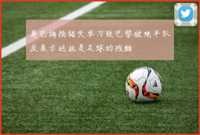 奥巴梅扬错失单刀致巴黎被绝平队友表示这就是足球的残酷