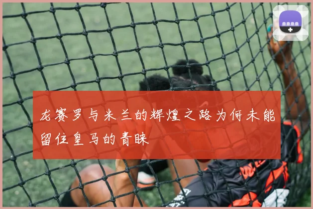 龙赛罗与米兰的辉煌之路为何未能留住皇马的青睐