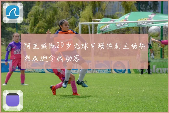 阿里感慨29岁无球可踢热刺主场热烈欢迎令我动容