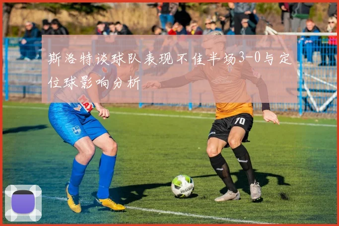 斯洛特谈球队表现不佳半场3-0与定位球影响分析