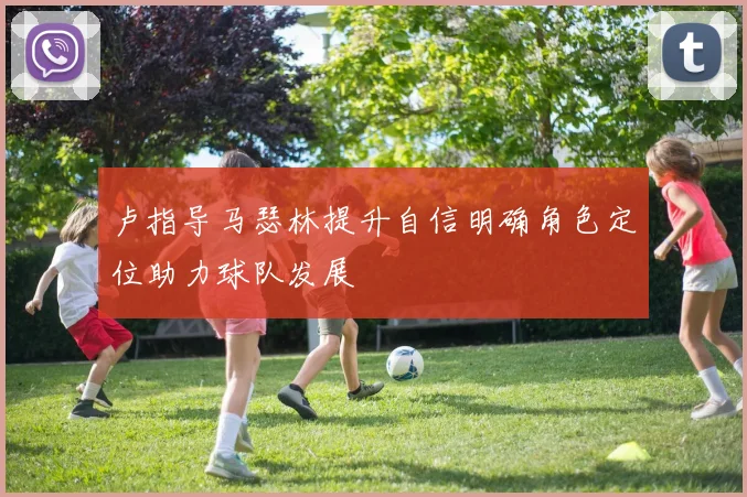 卢指导马瑟林提升自信明确角色定位助力球队发展