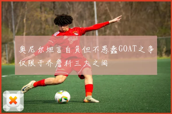 奥尼尔坦言自负但不愚蠢GOAT之争仅限于乔詹科三人之间