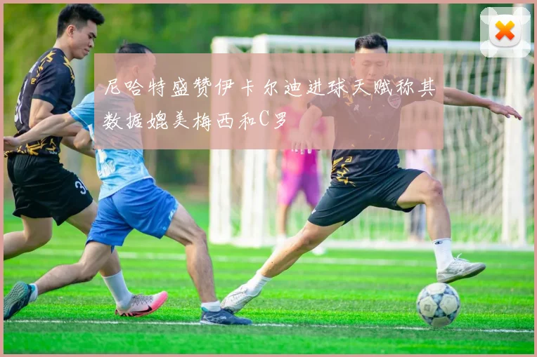 尼哈特盛赞伊卡尔迪进球天赋称其数据媲美梅西和C罗
