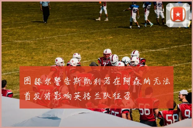 图赫尔警告斯凯利若在阿森纳无法首发将影响英格兰队征召