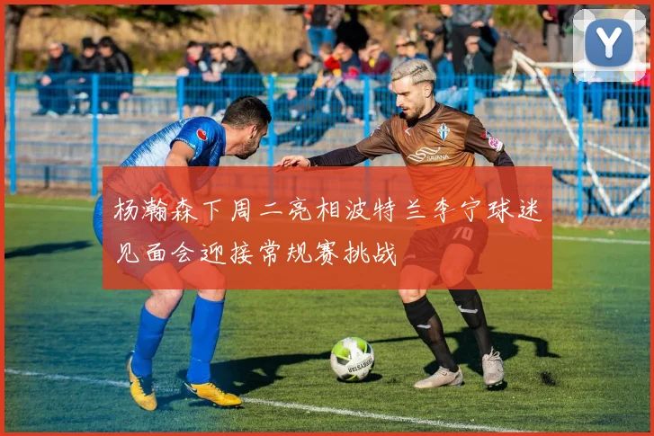 杨瀚森下周二亮相波特兰李宁球迷见面会迎接常规赛挑战