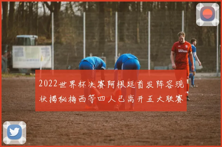 2022世界杯决赛阿根廷首发阵容现状揭秘梅西等四人已离开五大联赛