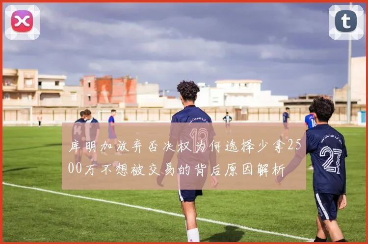 库明加放弃否决权为何选择少拿2500万不想被交易的背后原因解析