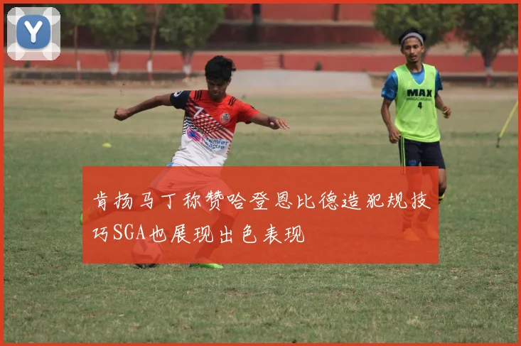 肯扬马丁称赞哈登恩比德造犯规技巧SGA也展现出色表现