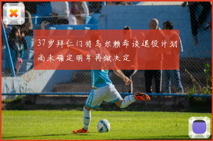 37岁拜仁门将乌尔赖希谈退役计划尚未确定明年再做决定