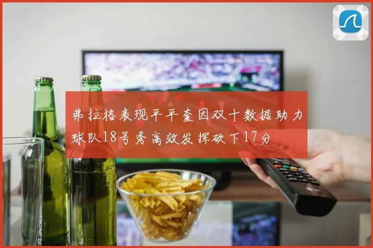 弗拉格表现平平奎因双十数据助力球队18号秀高效发挥砍下17分