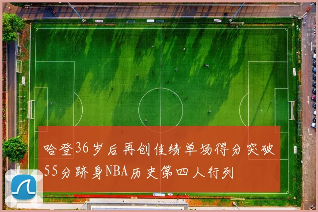 哈登36岁后再创佳绩单场得分突破55分跻身NBA历史第四人行列