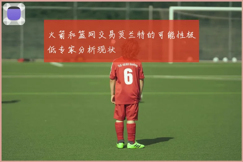火箭和篮网交易莫兰特的可能性极低专家分析现状