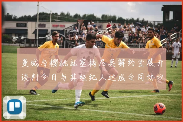 曼城与樱桃就塞梅尼奥解约金展开谈判今日与其经纪人达成合同协议
