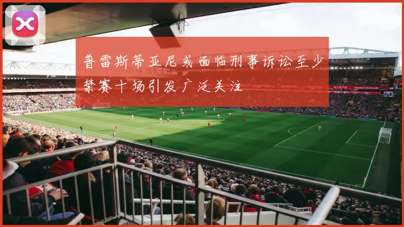 普雷斯蒂亚尼或面临刑事诉讼至少禁赛十场引发广泛关注