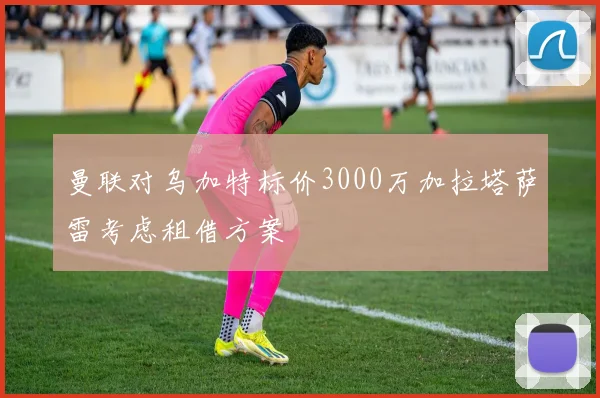 曼联对乌加特标价3000万加拉塔萨雷考虑租借方案