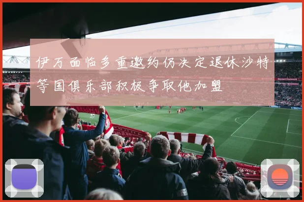 伊万面临多重邀约仍决定退休沙特等国俱乐部积极争取他加盟