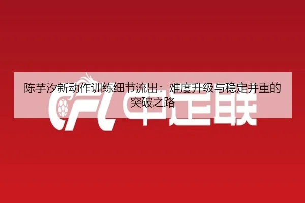 陈芋汐新动作训练细节流出:难度升级与稳定并重的突破之路